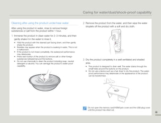 Caring for water/dust/shock-proof capability


Cleaning after using the product under/near water                            2   Remove the product from the water, and then wipe the water
                                                                                 droplets off the product with a soft and dry cloth.
After using the product in water, rinse to remove foreign
substances or salt from the product within 1 hour.

1   Immerse the product in clean water for 2~3 minutes, and then
    gently shake it in the water to rinse it.
    • Hold the product with the cleaned part facing down, and then gently
      shake the product.
    • Bubbles may appear when the product is soaking in water. This is not
      a malfunction.
    • If the product is not rinsed completely, the waterproof performance
      may deteriorate.
    • Press each button of the product to remove salt or other foreign
      substances between/around the buttons.
    • Do not use chemicals to clean the product including soap, neutral
                                                                             3   Dry the product completely in a well ventilated and shaded
      detergent or alcohol. You can damage the product’s water-proof             area.
      capability.                                                                • This product is designed to drain well. The water drains through the
                                                                                   small holes around the buttons on the product.
                                                                                 • Do not use a device such as a hair dryer to dry the product. The water-
                                                                                   proof performance may deteriorate or the appearance of the product
                                                                                   can be transformed.




                                                                                   Do not open the memory card/HDMI jack cover and the USB plug cover
                                                                                   until the product has dried out.
                                                                                                                                                             iii
 