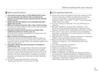 Before reading this user manual

 Before using this product                                               Notes regarding trademarks
• This product records video in H.264 (MPEG4/AVC) format.               • All the trade names and registered trademarks mentioned in this
• You can play back and edit the video recorded by the                    manual or other documentation provided with your Samsung
  product on a personal computer using the internal software              product are trademarks or registered trademarks of their
  of this product.                                                        respective holders. Furthermore, “™” and “®” are not mentioned
• Please note that this product is not compatible with other              in each case in this manual.
  digital video formats.                                                • The micro SD logo is a trademark. The micro SDHC logo is a
• Before recording an important video, make a trial recording.            trademark.
  Play back your trial recording to make sure the video and audio       • Microsoft®, Windows®, Windows Vista®, Windows® 7, and
  have been recorded properly.                                            DirectX® are either registered trademarks or trademarks of the
• Recorded contents may be lost due to a mistake when                     Microsoft Corporation in the United States and/or other countries.
  handling the product or memory card, etc.                             • Intel®, Core™, Core 2 Duo®, and Pentium® are the registered
  Samsung will not provide compensation for damage due to the             trademarks or trademarks of the Intel Corporation in the United
  loss of recorded contents.                                              States and other countries.
• Make a backup of important recorded data.                             • AMD and Athlon™ are either registered trademarks or trademarks
  Protect your important recorded data by copying the files to a          of AMD in the United States and other countries.
  PC. We also recommend you copy them from your PC to other             • Macintosh, Mac OS are either registered trademarks or
  recording media for storage. Refer to the software installation and     trademarks of Apple Inc. in the United States and/or other
  USB connection guide.                                                   countries.
• Copyrights: Please note that this product is intended for             • YouTube is a trademark of Google Inc.
  individual use only.                                                  • Flickr is a trademark of Yahoo.
  Data recorded on the storage media in this product using other        • Facebook is a trademark of Facebook Inc.
  digital/analog media or devices is protected by the Copyright         • twitter is a trademark of twitter Inc.
  Act and can not be used without permission of the owner of the        • Picasa is a trademark of Google Inc.
  copyright, except for personal enjoyment. Even if you record an       • HDMI, the HDMI logo and High-Definition Multimedia Interface
  event such as a show, performance, or exhibition for personal           are trademarks or registered trademarks of HDMI Licensing LLC.
  enjoyment, we strongly recommend that you obtain permission           • Adobe, the Adobe logo, and Adobe Acrobat are either registered
  beforehand.                                                             trademarks or trademarks of Adobe Systems Incorporated in the
• For Open Source license information, refer to the                       United States and/or other countries.
  “Opensource-W200.pdf” in the provided CD-ROM.




                                                                                                                                               3
 