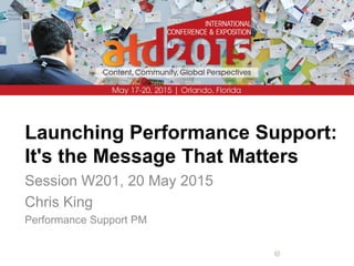 Launching Performance Support:
It's the Message That Matters
Session W201, 20 May 2015
Chris King
Performance Support PM
 
