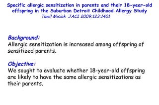 Specific allergic sensitization in parents and their 18-year-old offspring in the Suburban Detroit Childhood Allergy Study Tawil Misiak  JACI 2009;123:1401   Background: Allergic sensitization is increased among offspring of sensitized parents. Objective: We sought to evaluate whether 18-year-old offspring are likely to have the same allergic sensitizations as their parents. 