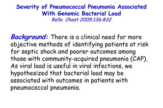 Severity of Pneumococcal Pneumonia Associated With Genomic Bacterial Load Rello  Chest 2009;136:832 Background :   There is a clinical need for more objective methods of identifying patients at risk for septic shock and poorer outcomes among those with community-acquired pneumonia (CAP). As viral load is useful in viral infections, we hypothesized that bacterial load may be associated with outcomes in patients with pneumococcal pneumonia. 