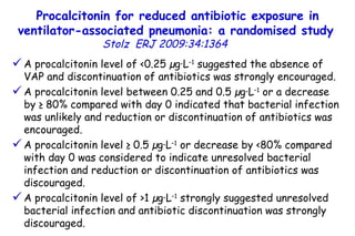 Procalcitonin for reduced antibiotic exposure in ventilator-associated pneumonia: a randomised study   Stolz  ERJ 2009:34:1364  A procalcitonin level of <0.25 µg·L –1  suggested the absence of VAP and discontinuation of antibiotics was strongly encouraged.  A procalcitonin level between 0.25 and 0.5 µg·L –1  or a decrease by ≥ 80% compared with day 0 indicated that bacterial infection was unlikely and reduction or discontinuation of antibiotics was encouraged.  A procalcitonin level ≥ 0.5 µg·L –1  or decrease by <80% compared with day 0 was considered to indicate unresolved bacterial infection and reduction or discontinuation of antibiotics was discouraged.  A procalcitonin level of >1 µg·L –1  strongly suggested unresolved bacterial infection and antibiotic discontinuation was strongly discouraged.  