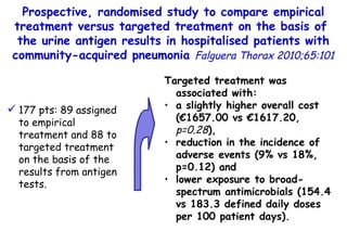 Targeted treatment was associated with: a slightly higher overall cost (€1657.00 vs €1617.20,  p=0.28 ),  reduction in the incidence of adverse events (9% vs 18%, p=0.12) and  lower exposure to broad-spectrum antimicrobials (154.4 vs 183.3 defined daily doses per 100 patient  days). 177 pts: 89 assigned to empirical treatment and 88 to targeted treatment on the basis of the results from antigen tests. Prospective, randomised study to compare empirical treatment versus targeted treatment on the basis of  the urine antigen results in hospitalised patients  with community-acquired pneumonia  Falguera Thorax 2010;65:101 