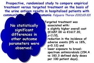 Prospective, randomised study to compare empirical treatment versus targeted treatment on the basis of  the urine antigen results in hospitalised patients  with community-acquired pneumonia  Falguera Thorax 2010;65:101 Targeted treatment was associated with: a slightly higher overall cost (€1657.00 vs €1617.20,  p=0.28 ),  reduction in the incidence of adverse events (9% vs 18%, p=0.12) and  lower exposure to broad-spectrum antimicrobials (154.4 vs 183.3 defined daily doses per 100 patient  days). 177 pts: 89 assigned to empirical treatment and 88 to targeted treatment on the basis of the results from antigen tests. No statistically significant differences in other  outcome parameters were observed. 