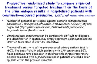 Prospective randomised study to compare empirical treatment  versus targeted treatment on the basis of the urine antigen results  in hospitalised patients with community-acquired pneumonia.  Editorial   Mandell Thorax 2010;65:93 Number of potential aetiological agents: bacteria  (Streptococcus pneumoniae, Haemophilus influenzae, Staphylococcus aureus),  atypical organisms  (Mycoplasma pneumoniae, Chlamydophila pneumoniae, Legionella species)  and viruses. Streptococcus pneumoniae  can be particularly difficult to diagnose.  Its identification in sputum may simply represent colonisation and its isolation from blood is woefully insensitive. The overall sensitivity of  the pneumococcal urinary antigen test is  <80%. The  specificity in adult patients with CAP can exceed 95%.  False positives have been seen in children with chronic respiratory disease colonised with  S pneumoniae  and in patients who had a prior episode within  the previous 3 months. 