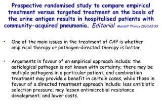 One of the main issues in the treatment of CAP is whether empirical therapy or  pathogen-directed therapy is better. Arguments in favour of an  empirical approach  include: the aetiological pathogen is not known with certainty; there may be multiple pathogens in  a particular patient; and combination  treatment may provide a benefit in certain cases, while those in favour of a  directed treatment approach  include: less antibiotic selection pressure; may lessen  antimicrobial resistance development; and lower costs. Prospective randomised study to compare empirical treatment  versus targeted treatment on the basis of the urine antigen results  in hospitalised patients with community-acquired pneumonia.  Editorial   Mandell Thorax 2010;65:93 