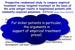 One of the main issues in the treatment of CAP is whether empirical therapy or  pathogen-directed therapy is better. Arguments in favour of an  empirical approach  include: the aetiological pathogen is not known with certainty; there may be multiple pathogens in  a particular patient; and combination  treatment may provide a benefit in certain cases, while those in favour of a  directed treatment approach  include: less antibiotic selection pressure; may lessen  antimicrobial resistance development; and lower costs. Prospective randomised study to compare empirical treatment  versus targeted treatment on the basis of the urine antigen results  in hospitalised patients with community-acquired pneumonia.  Editorial   Mandell Thorax 2010;65:93 For sicker  patients in particular, the arguments in support of empirical treatment prevail. 