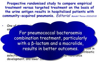 One of the main issues in the treatment of CAP is whether empirical therapy or  pathogen-directed therapy is better. Arguments in favour of an  empirical approach  include: the aetiological pathogen is not known with certainty; there may be multiple pathogens in  a particular patient; and combination  treatment may provide a benefit in certain cases, while those in favour of a  directed treatment approach  include: less antibiotic selection pressure; may lessen  antimicrobial resistance development; and lower costs. Prospective randomised study to compare empirical treatment  versus targeted treatment on the basis of the urine antigen results  in hospitalised patients with community-acquired pneumonia.  Editorial   Mandell Thorax 2010;65:93 For  pneumococcal bacteraemia  combination treatment, particularly  with a  β -lactam and a macrolide, results in  better outcomes. 