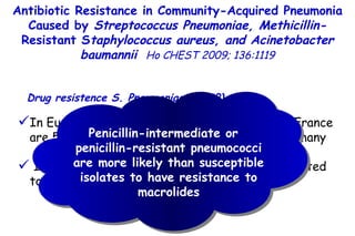 Antibiotic Resistance in Community-Acquired Pneumonia Caused by  Streptococcus Pneumoniae, Methicillin- Resistant S taphylococcus aureus, and Acinetobacter baumannii   Ho CHEST 2009; 136:1119 In Europe, penicillin nonsusceptibility rates in France are 58%, but only 11% in Austria and 6% in Germany In Spain, the macrolide resistance rate is reported to range from 28 to 64% Drug resistence S. Pneumoniae (DRSP) Penicillin-intermediate or  penicillin-resistant pneumococci are more likely than susceptible isolates to have resistance to macrolides 