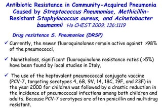 Currently, the newer fluoroquinolones remain active against  >98% of the pneumococci, Nonetheless, significant fluoroquinolone resistance rates ( >5%) have been found by local studies in Italy, The use of the heptavalent pneumococcal conjugate vaccine  (PCV-7, targeting serotypes 4, 6B, 9V, 14, 18C, 19F, and 23F) in the year 2000 for children was followed by a drastic reduction in the incidence of pneumococcal infections among both children and adults. Because PCV-7 serotypes are often penicillin and multidrug resistant. Antibiotic Resistance in Community-Acquired Pneumonia Caused by  Streptococcus Pneumoniae, Methicillin- Resistant S taphylococcus aureus, and Acinetobacter baumannii   Ho CHEST 2009; 136:1119 Drug resistence S. Pneumoniae (DRSP) 