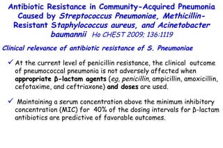 At the current level of penicillin resistance, the clinical  outcome of pneumococcal pneumonia is not adversely affected when  appropriate  β -lactam agents  ( eg, penicillin,  ampicillin, amoxicillin, cefotaxime, and ceftriaxone)  and doses  are used. Maintaining a serum concentration above the minimum inhibitory concentration (MIC) for  40% of the dosing intervals for  β -lactam antibiotics are predictive of favorable outcomes. Antibiotic Resistance in Community-Acquired Pneumonia Caused by  Streptococcus Pneumoniae, Methicillin- Resistant S taphylococcus aureus, and Acinetobacter baumannii   Ho CHEST 2009; 136:1119 Clinical relevance of antibiotic resistance of S. Pneumoniae 