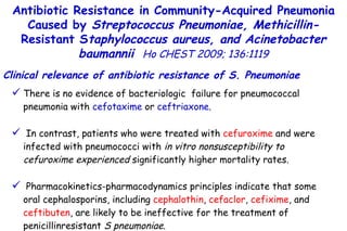 There is no evidence of bacteriologic  failure for pneumococcal pneumonia with  cefotaxime  or  ceftriaxone . In contrast, patients who were treated with  cefuroxime  and were infected with pneumococci with  in vitro nonsusceptibility to cefuroxime experienced  significantly higher mortality rates. Pharmacokinetics-pharmacodynamics principles indicate that some oral cephalosporins, including  cephalothin ,  cefaclor ,  cefixime , and  ceftibuten , are likely to be ineffective for the treatment of penicillinresistant  S pneumoniae. Antibiotic Resistance in Community-Acquired Pneumonia Caused by  Streptococcus Pneumoniae, Methicillin- Resistant S taphylococcus aureus, and Acinetobacter baumannii   Ho CHEST 2009; 136:1119 Clinical relevance of antibiotic resistance of S. Pneumoniae 