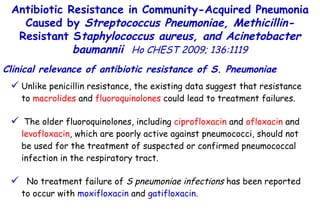 Unlike penicillin resistance, the existing data suggest that resistance to  macrolides  and  fluoroquinolones  could lead to treatment failures. The older fluoroquinolones, including  ciprofloxacin  and  ofloxacin  and  levofloxacin , which are poorly active against pneumococci, should not be used for the treatment of suspected or confirmed pneumococcal infection in the respiratory tract. No treatment failure of  S pneumoniae infections  has been reported to occur with  moxifloxacin  and  gatifloxacin . Antibiotic Resistance in Community-Acquired Pneumonia Caused by  Streptococcus Pneumoniae, Methicillin- Resistant S taphylococcus aureus, and Acinetobacter baumannii   Ho CHEST 2009; 136:1119 Clinical relevance of antibiotic resistance of S. Pneumoniae 