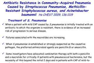 When a patient with mild CAP caused by  S pneumoniae  is initially treated with an antibiotic to which the organism is resistant, there is evidence of an increased risk of progression to serious disease. Failures associated with the macrolides are increasing. When  S pneumoniae is  established or strongly suspected as the causative pathogen, the preferred antimicrobial agents are penicillin G or amoxicillin. Some investigators have advocated combination therapy with both a penicillin and a macrolide for critically ill patients with pneumococcal bacteremia, but the necessity of this beyond the initial 2 days and in patients with CAP of mild-to-moderate severity remains controversial.  Treatment of S. Pneumoniae Antibiotic Resistance in Community-Acquired Pneumonia Caused by  Streptococcus Pneumoniae, Methicillin- Resistant S taphylococcus aureus, and Acinetobacter baumannii   Ho CHEST 2009; 136:1119 