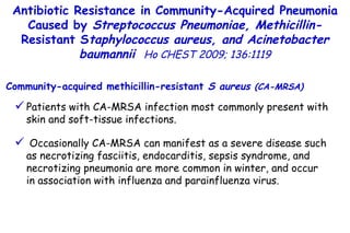 Patients with CA-MRSA infection most commonly present with skin and soft-tissue infections. Occasionally CA-MRSA can manifest as a severe disease such as necrotizing fasciitis, endocarditis, sepsis syndrome, and necrotizing pneumonia are more common in winter, and occur in association with influenza and parainfluenza virus. Community-acquired methicillin-resistant  S aureus  (CA-MRSA) Antibiotic Resistance in Community-Acquired Pneumonia Caused by  Streptococcus Pneumoniae, Methicillin- Resistant S taphylococcus aureus, and Acinetobacter baumannii   Ho CHEST 2009; 136:1119 