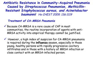 Because CA-MRSA is a rare cause of CAP in most communities, the routine incorporation of agents with anti-MRSA activity into empirical therapy cannot be justified. However, a high index of suspicion for CA-MRSA pneumonia is required during the  influenza  season, especially in those young, healthy persons with rapidly progressive cavitary infiltrates and in those with a history of MRSA infection or close contact with an MRSA-infected person. Treatment of CA-MRSA Pneumonia Antibiotic Resistance in Community-Acquired Pneumonia Caused by  Streptococcus Pneumoniae, Methicillin- Resistant S taphylococcus aureus, and Acinetobacter baumannii   Ho CHEST 2009; 136:1119 