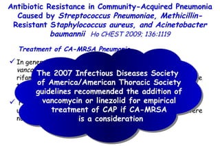 In general, CA-MRSA is usually susceptible  in vitro to vancomycin, linezolid, trimethoprim-sulfamethoxazole,  rifampin, and tigecycline. CA-MRSA is sometimes susceptible to clindamycin, but the D-test has to be done to determine the presence of  in vitro inducible resistance. From 2003 to 2004, all of the CA-MRSA isolates were uniformly resistant to macrolides, and one-half of them were not susceptible to treatment with fluoroquinolones. Treatment of CA-MRSA Pneumonia Antibiotic Resistance in Community-Acquired Pneumonia Caused by  Streptococcus Pneumoniae, Methicillin- Resistant S taphylococcus aureus, and Acinetobacter baumannii   Ho CHEST 2009; 136:1119 The 2007 Infectious Diseases Society  of America/American Thoracic Society guidelines recommended the addition of vancomycin or linezolid for empirical treatment of CAP if CA-MRSA is a consideration 
