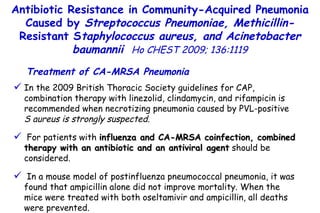 In the 2009 British Thoracic Society guidelines for CAP, combination therapy with linezolid, clindamycin, and rifampicin is recommended when necrotizing pneumonia caused by PVL-positive  S aureus is strongly suspected. For patients with  influenza and CA-MRSA coinfection, combined therapy with an antibiotic and an antiviral agent  should be considered. In a mouse model of postinfluenza pneumococcal pneumonia, it was found that ampicillin alone did not improve mortality. When the mice were treated with both oseltamivir and ampicillin, all deaths were prevented. Antibiotic Resistance in Community-Acquired Pneumonia Caused by  Streptococcus Pneumoniae, Methicillin- Resistant S taphylococcus aureus, and Acinetobacter baumannii   Ho CHEST 2009; 136:1119 Treatment of CA-MRSA Pneumonia 
