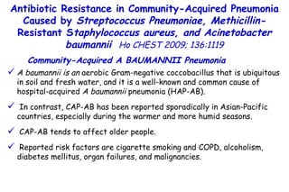 A baumannii is an  aerobic Gram-negative coccobacillus that is ubiquitous in soil and fresh water, and it is a well-known and common cause of hospital-acquired  A baumannii  pneumonia (HAP-AB). In contrast, CAP-AB has been reported sporadically in Asian-Pacific countries, especially during the warmer and more humid seasons. CAP-AB tends to affect older people. Reported risk factors are cigarette smoking and COPD, alcoholism, diabetes mellitus, organ failures, and malignancies. Antibiotic Resistance in Community-Acquired Pneumonia Caused by  Streptococcus Pneumoniae, Methicillin- Resistant S taphylococcus aureus, and Acinetobacter baumannii   Ho CHEST 2009; 136:1119 Community-Acquired A BAUMANNII Pneumonia 