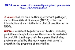 MRSA as a cause of community-acquired pneumonia   Nakou   ERJ 2009:34:1013  S. aureus  has led to a multidrug-resistant pathogen, meticillin-resistant  S. aureus  (MRSA) after the introduction of methicillin into clinical practice in the 1960s.  MRSA  is resistant to β-lactam antibiotics, including penicillin and cephalosporins. Resistance is mediated by penicillin binding protein 2a, a penicillin binding protein encoded by the mecA gene that permits growth in the presence of methicillin.  