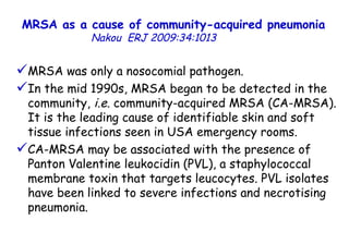 MRSA as a cause of community-acquired pneumonia   Nakou   ERJ 2009:34:1013  MRSA was only a nosocomial pathogen. In the mid 1990s, MRSA began to be detected in the community,  i.e.  community-acquired MRSA (CA-MRSA). It is the leading cause of identifiable skin and soft tissue infections seen in USA emergency rooms.  CA-MRSA may be associated with the presence of Panton Valentine leukocidin (PVL), a staphylococcal membrane toxin that targets leucocytes. PVL isolates have been linked to severe infections and necrotising pneumonia. 