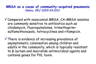 MRSA as a cause of community-acquired pneumonia   Nakou   ERJ 2009:34:1013  Compared with nosocomial MRSA, CA-MRSA isolates are commonly sensitive to antibiotics such as clindamycin, fluoroquinolones, trimethoprim–sulfamethoxazole, tetracyclines and rifampicin. There is evidence of increasing prevalence of asymptomatic colonisation among children and  adults in the community, which is typically resistant to β-lactam and macrolide antimicrobial agents and contains genes for PVL toxin.  