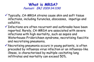 What is MRSA?   Pantosti  ERJ 2009:34:1190  Typically, CA-MRSA strains cause skin and soft tissue infections, including furuncles, abscesses,  impetigo and cellulitis.  Infections are often recurrent and outbreaks have been reported. Rarely, CA-MRSA are associated with severe infections with high mortality, such as sepsis and Waterhouse-Friderichsen syndrome, necrotising fasciitis and necrotising pneumonia. Necrotising pneumonia occurs in young patients, is often preceded by influenza virus infection or an influenza-like illness, is characterised by multiple cavitating lung infiltrates and mortality can exceed 50%. 