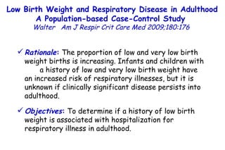 Low Birth Weight and Respiratory Disease in Adulthood A Population-based Case-Control Study  Walter  Am J Respir Crit Care Med 2009;180:176  Rationale :  The proportion of low and very low birth weight births is increasing. Infants and children with  a history of low and very low birth weight have an increased risk of respiratory illnesses, but it is unknown if clinically significant disease persists into adulthood.  Objectives :  To determine if a history of low birth weight is associated with hospitalization for respiratory illness in adulthood. 