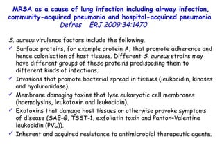 MRSA as a cause of lung infection including airway infection, community-acquired pneumonia and hospital-acquired pneumonia  Defres   ERJ 2009:34:1470  S. aureus  virulence factors include the following.  Surface proteins, for example protein A, that promote adherence and hence colonisation of host tissues. Different  S. aureus  strains may have different groups of these proteins predisposing them to different kinds of infections.  Invasions that promote bacterial spread in tissues (leukocidin, kinases and hyaluronidase).  Membrane damaging toxins that lyse eukaryotic cell membranes (haemolysins, leukotoxin and leukocidin).  Exotoxins that damage host tissues or otherwise provoke symptoms of disease (SAE-G, TSST-1, exfoliatin toxin and Panton–Valentine leukocidin (PVL)).  Inherent and acquired resistance to antimicrobial therapeutic agents.  