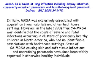 MRSA as a cause of lung infection including airway infection, community-acquired pneumonia and hospital-acquired pneumonia  Defres   ERJ 2009:34:1470  Initially, MRSA was exclusively associated with acquisition from hospitals and other healthcare settings. However, in the late 1990s true CA-MRSA was identified as the cause of severe and fatal infections occurring in clusters of previously healthy children in North America, who had no identifiable associations with healthcare settings. Cases of  CA-MRSA causing skin and soft tissue infections  and necrotising pneumonia have since been widely reported in otherwise healthy individuals.  