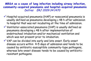 MRSA as a cause of lung infection including airway infection, community-acquired pneumonia and hospital-acquired pneumonia  Defres   ERJ 2009:34:1470  Hospital-acquired pneumonia (HAP) or nosocomial pneumonia is usually defined as pneumonia developing ≥ 48 h after admission to hospital that was not incubating at the time of admission. Ventilator-associated pneumonia (VAP) is usually defined as pneumonia developing ≥ 48 h after implementation of endotracheal intubation and/or mechanical ventilation and which was not present prior to intubation.  VAP can be divided into early and late onset. Early-onset disease occurs within  4–5 days of admission and tends to be caused by antibiotic-susceptible community-type pathogens, whereas late-onset disease tends to be caused by antibiotic-resistant pathogens.  