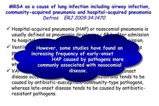 MRSA as a cause of lung infection including airway infection, community-acquired pneumonia and hospital-acquired pneumonia  Defres   ERJ 2009:34:1470  Hospital-acquired pneumonia (HAP) or nosocomial pneumonia is usually defined as pneumonia developing ≥ 48 h after admission to hospital that was not incubating at the time of admission. Ventilator-associated pneumonia (VAP) is usually defined as pneumonia developing ≥ 48 h after implementation of endotracheal intubation and/or mechanical ventilation and which was not present prior to intubation.  VAP can be divided into early and late onset. Early-onset disease occurs within  4–5 days of admission and tends to be caused by antibiotic-susceptible community-type pathogens, whereas late-onset disease tends to be caused by antibiotic-resistant pathogens.  However, some studies have found an increasing frequency of early-onset  HAP caused by pathogens more commonly associated with nosocomial disease.  