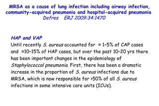 MRSA as a cause of lung infection including airway infection, community-acquired pneumonia and hospital-acquired pneumonia  Defres   ERJ 2009:34:1470  HAP and VAP Until recently  S. aureus  accounted for  ≈ 1–5% of CAP cases and  ≈10–15% of HAP cases, but over the past 10–20 yrs there has been important changes in the epidemiology of  Staphylococcal pneumonia . First, there has been a dramatic increase in the proportion of  S. aureus  infections due to MRSA, which is now responsible for >50% of all  S. aureus  infections in some intensive care units (ICUs).  