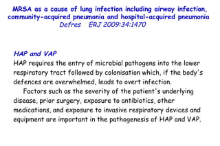 MRSA as a cause of lung infection including airway infection, community-acquired pneumonia and hospital-acquired pneumonia  Defres   ERJ 2009:34:1470  HAP and VAP HAP requires the entry of microbial pathogens into the lower respiratory tract followed by colonisation which, if the body's defences are overwhelmed, leads to overt infection.  Factors such as the severity of the patient's underlying disease, prior surgery, exposure to antibiotics, other medications, and exposure to invasive respiratory devices and equipment are important in the pathogenesis of HAP and VAP.  