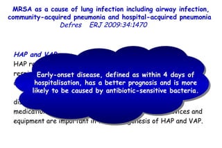 MRSA as a cause of lung infection including airway infection, community-acquired pneumonia and hospital-acquired pneumonia  Defres   ERJ 2009:34:1470  HAP and VAP HAP requires the entry of microbial pathogens into the lower respiratory tract followed by colonisation which, if the body's defences are overwhelmed, leads to overt infection.  Factors such as the severity of the patient's underlying disease, prior surgery, exposure to antibiotics, other medications, and exposure to invasive respiratory devices and equipment are important in the pathogenesis of HAP and VAP.  Early-onset disease, defined as within 4 days of hospitalisation, has a better prognosis and is more likely to be caused by antibiotic-sensitive bacteria.  
