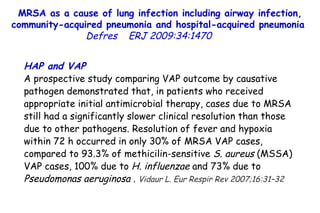 MRSA as a cause of lung infection including airway infection, community-acquired pneumonia and hospital-acquired pneumonia  Defres   ERJ 2009:34:1470  HAP and VAP A prospective study comparing VAP outcome by causative pathogen demonstrated that, in patients who received appropriate initial antimicrobial therapy, cases due to MRSA still had a significantly slower clinical resolution than those due to other pathogens. Resolution of fever and hypoxia within 72 h occurred in only 30% of MRSA VAP cases, compared to 93.3% of methicilin-sensitive  S. aureus  (MSSA) VAP cases, 100% due to  H. influenzae  and 73% due to  Pseudomonas aeruginosa  .  Vidaur L. Eur Respir Rev 2007;16:31–32   