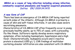 MRSA as a cause of lung infection including airway infection, community-acquired pneumonia and hospital-acquired pneumonia  Defres   ERJ 2009:34:1470  A new form of CAP There has been an emergence of CA-MRSA CAP being reported on both sides of the Atlantic. Although CA-MRSA is primarily a cause of skin and soft tissue infections, it can also cause severe necrotising pneumonia. Characteristics of CA-MRSA CAP often frequently occur in young previously healthy adults, up to 75% of cases, with a preceding flu-like illness. Sufferers rapidly develop severe respiratory symptoms, often including haemoptysis, hypotension and a high fever. Characteristically, leukopenia occurs and C-reactive protein is elevated (>350 g·L –1 ). CXR findings of multilobar cavitating alveolar infiltration are also consistent with CA-MRSA.  