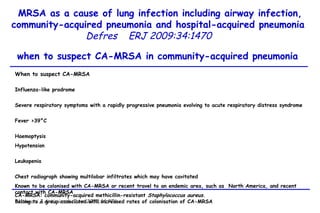 MRSA as a cause of lung infection including airway infection, community-acquired pneumonia and hospital-acquired pneumonia  Defres   ERJ 2009:34:1470  when to suspect CA-MRSA in community-acquired pneumonia  When to suspect CA-MRSA Influenza-like prodrome  Severe respiratory symptoms with a rapidly progressive pneumonia evolving to acute respiratory distress syndrome  Fever >39°C  Haemoptysis  Hypotension  Leukopenia  Chest radiograph showing multilobar infiltrates which may have cavitated  Known to be colonised with CA-MRSA or recent travel to an endemic area, such as  North America, and recent contact with CA-MRSA  Belong to a group associated with increased rates of colonisation of CA-MRSA  Previous history or family history of recurrent furuncles or skin abscesses (two or more in past 6 months) CA-MRSA: community-acquired methicillin-resistant  Staphylococcus aureus .  Nathwani J Antimicrob Chem 2008;61:976 