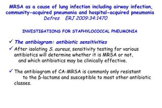 MRSA as a cause of lung infection including airway infection, community-acquired pneumonia and hospital-acquired pneumonia  Defres   ERJ 2009:34:1470  INVESTIGATIONS FOR STAPHYLOCOCCAL PNEUMONIA  The antibiogram: antibiotic sensitivities After isolating  S. aureus , sensitivity testing for various antibiotics will determine whether it is MRSA or not,  and which antibiotics may be clinically effective.  The antibiogram of CA-MRSA is commonly only resistant  to the β-lactams and susceptible to most other antibiotic classes.  