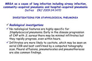 MRSA as a cause of lung infection including airway infection, community-acquired pneumonia and hospital-acquired pneumonia  Defres   ERJ 2009:34:1470  INVESTIGATIONS FOR STAPHYLOCOCCAL PNEUMONIA  Radiological investigations No radiological features are highly specific for  Staphylococcal pneumonia.  Early in the disease progression of CAP with  S. aureus  there may be minimal infiltrates but they rapidly progress, even within hours. Infiltrates are more likely to cavitate, which may be seen on serial CXR and best confirmed by a computed tomography scan. Pleural effusions, pneumatoceles and pneumothoraces are also common findings.  