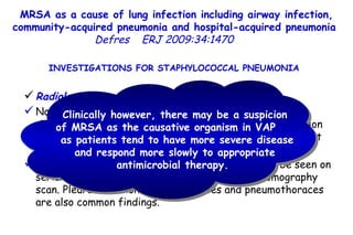 MRSA as a cause of lung infection including airway infection, community-acquired pneumonia and hospital-acquired pneumonia  Defres   ERJ 2009:34:1470  INVESTIGATIONS FOR STAPHYLOCOCCAL PNEUMONIA  Radiological investigations No radiological features are highly specific for  Staphylococcal pneumonia.  Early in the disease progression of CAP with  S. aureus  there may be minimal infiltrates but they rapidly progress, even within hours. Infiltrates are more likely to cavitate, which may be seen on serial CXR and best confirmed by a computed tomography scan. Pleural effusions, pneumatoceles and pneumothoraces are also common findings.  Clinically however, there may be a suspicion of MRSA as the causative organism in VAP  as patients tend to have more severe disease and respond more slowly to appropriate antimicrobial therapy.  