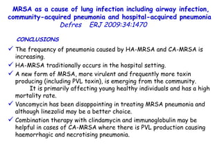 MRSA as a cause of lung infection including airway infection, community-acquired pneumonia and hospital-acquired pneumonia  Defres   ERJ 2009:34:1470  The frequency of pneumonia caused by HA-MRSA and CA-MRSA is increasing.  HA-MRSA traditionally occurs in the hospital setting. A new form of MRSA, more virulent and frequently more toxin producing (including PVL toxin), is emerging from the community.  It is primarily affecting young healthy individuals and has a high mortality rate.  Vancomycin has been disappointing in treating MRSA pneumonia and although linezolid may be a better choice. Combination therapy with clindamycin and immunoglobulin may be helpful in cases of CA-MRSA where there is PVL production causing haemorrhagic and necrotising pneumonia.  CONCLUSIONS 