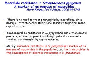 Macrolide resistance in  Streptococcus pyogenes :  A marker of an overuse of macrolides   Matti Korppi, Ped Pulmonol 2009;44:1246 There is no need to treat pharyngitis by macrolides, since nearly all streptococcal strains are sensitive to penicillin and cephalosporins. Thus, macrolide resistance in  S. pyogenes  is not a therapeutic problem, not even in penicillin-allergic patients who can be treated, for example, by cephalosporins.  Merely,  macrolide resistance in  S. pyogenes  is a marker of an overuse of macrolides in the population , and  the true problem is the development of macrolid resistance in  S. pneumoniae . 