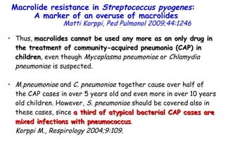 Thus,  macrolides cannot be used any more as an only drug in the treatment of community-acquired pneumonia (CAP) in children , even though  Mycoplasma pneumoniae  or  Chlamydia pneumoniae  is suspected . M.pneumoniae  and  C. pneumoniae  together cause over half of the CAP cases in over 5 years old and even more in over 10 years old children. However,  S. pneumoniae  should be covered also in these cases, since  a third of atypical bacterial CAP cases are mixed infections with pneumococcus .  Korppi M., Respirology 2004;9:109. Macrolide resistance in  Streptococcus pyogenes :  A marker of an overuse of macrolides   Matti Korppi, Ped Pulmonol 2009;44:1246 