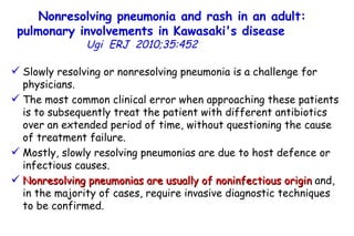 Nonresolving pneumonia and rash in an adult: pulmonary involvements in Kawasaki's disease   Ugi  ERJ  2010;35:452  Slowly resolving or nonresolving pneumonia is a challenge for physicians.  The most common clinical error when approaching these patients is to subsequently treat the patient with different antibiotics over an extended period of time, without questioning the cause of treatment failure.  Mostly, slowly resolving pneumonias are due to host defence or infectious causes.  Nonresolving pneumonias are usually of noninfectious origin  and, in the majority of cases, require invasive diagnostic techniques to be confirmed.  