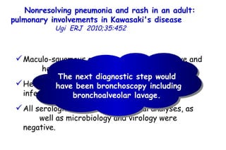 Nonresolving pneumonia and rash in an adult: pulmonary involvements in Kawasaki's disease   Ugi  ERJ  2010;35:452  Maculo-squamous exanthema was progressive and  he developed palmo-plantar desquamations.  He remained febrile and serological markers of infections continued to be elevated.  All serological and rheumatological analyses, as  well as microbiology and virology were negative.  The next diagnostic step would  have been bronchoscopy including bronchoalveolar lavage.  