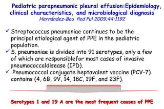 Streptococcus pneumoniae continues to be the principal etiological agent of PPE in the pediatric population.  S. pneumoniae is divided into 91 serotypes, only a few of which are responsiblefor most cases of invasive pneumococcaldisease (IPD). Pneumococcal conjugate heptavalent vaccine (PCV-7) contains (4, 6B, 9V, 14, 18C, 19F, and 23F). Pediatric parapneumonic pleural effusion:Epidemiology, clinical characteristics, and microbiological diagnosis   Hernández-Bou   Ped Pul 2009;44:1192 Serotypes 1 and 19 A are the most frequent causes of PPE         TO P        ABSTRACT        ME THODS        RE SULTS        DI SCUSSION        Su pport  statement        St atement  of interest        AC KNOWLEDGEMENTS        RE FERENCES         TO P        ABSTRACT        ME THODS        RE SULTS        DI SCUSSION        Su pport  statement        St atement  of interest        AC KNOWLEDGEMENTS        RE FERENCES 