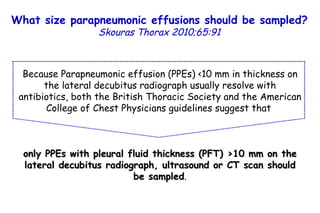 Because Parapneumonic effusion (PPEs) <10 mm in thickness on the lateral decubitus radiograph usually resolve with antibiotics, both the British Thoracic Society and the American College of Chest Physicians guidelines suggest that  only PPEs with pleural fluid thickness (PFT) >10 mm on the lateral decubitus radiograph, ultrasound or CT scan should be sampled . What size parapneumonic effusions should be sampled?   Skouras Thorax 2010;65:91 