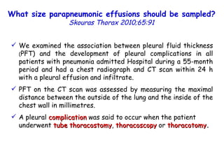 We examined the association between pleural fluid thickness  ( PFT) and the development of pleural complications in all patients with pneumonia admitted Hospital during a 55-month period and had a chest radiograph and CT scan within 24 h with a pleural effusion and infiltrate. PFT on the CT scan was assessed by measuring the maximal distance between the outside of the lung and the inside of the chest wall in millimetres. A pleural  complication  was said to occur when the patient underwent  tube thoracostomy ,  thoracoscopy  or  thoracotomy . What size parapneumonic effusions should be sampled?   Skouras Thorax 2010;65:91 