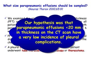 We examined the association between pleural fluid thickness  ( PFT) and the development of pleural complications in all patients with pneumonia admitted Hospital during a 55-month period and had a chest radiograph and CT scan within 24 h with a pleural effusion and infiltrate. PFT on the CT scan was assessed by measuring the maximal distance between the outside of the lung and the inside of the chest wall in millimetres. A pleural  complication  was said to occur when the patient underwent  tube thoracostomy ,  thoracoscopy  or  thoracotomy . What size parapneumonic effusions should be sampled?   Skouras Thorax 2010;65:91 Our hypothesis was that parapneumonic effusions <20 mm in thickness on the CT scan have a very low incidence of pleural complications. 